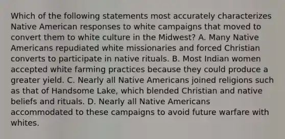 Which of the following statements most accurately characterizes Native American responses to white campaigns that moved to convert them to white culture in the Midwest? A. Many Native Americans repudiated white missionaries and forced Christian converts to participate in native rituals. B. Most Indian women accepted white farming practices because they could produce a greater yield. C. Nearly all Native Americans joined religions such as that of Handsome Lake, which blended Christian and native beliefs and rituals. D. Nearly all Native Americans accommodated to these campaigns to avoid future warfare with whites.