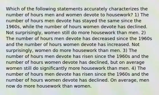 Which of the following statements accurately characterizes the number of hours men and women devote to housework? 1) The number of hours men devote has stayed the same since the 1960s, while the number of hours women devote has declined. Not surprisingly, women still do more housework than men. 2) The number of hours men devote has decreased since the 1960s and the number of hours women devote has increased. Not surprisingly, women do more housework than men. 3) The number of hours men devote has risen since the 1960s and the number of hours women devote has declined, but on average women still do significantly more housework than men. 4) The number of hours men devote has risen since the 1960s and the number of hours women devote has declined. On average, men now do more housework than women.