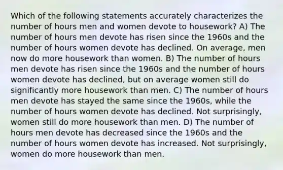 Which of the following statements accurately characterizes the number of hours men and women devote to housework? A) The number of hours men devote has risen since the 1960s and the number of hours women devote has declined. On average, men now do more housework than women. B) The number of hours men devote has risen since the 1960s and the number of hours women devote has declined, but on average women still do significantly more housework than men. C) The number of hours men devote has stayed the same since the 1960s, while the number of hours women devote has declined. Not surprisingly, women still do more housework than men. D) The number of hours men devote has decreased since the 1960s and the number of hours women devote has increased. Not surprisingly, women do more housework than men.