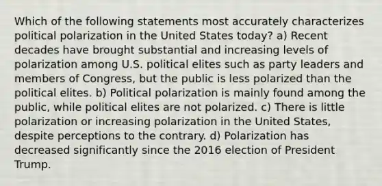 Which of the following statements most accurately characterizes political polarization in the United States today? a) Recent decades have brought substantial and increasing levels of polarization among U.S. political elites such as party leaders and members of Congress, but the public is less polarized than the political elites. b) Political polarization is mainly found among the public, while political elites are not polarized. c) There is little polarization or increasing polarization in the United States, despite perceptions to the contrary. d) Polarization has decreased significantly since the 2016 election of President Trump.