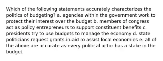 Which of the following statements accurately characterizes the politics of budgeting? a. agencies within the government work to protect their interest over the budget b. members of congress act as policy entrepreneurs to support constituent benefits c. presidents try to use budgets to manage the economy d. state politicians request grants-in-aid ro assist local economies e. all of the above are accurate as every political actor has a stake in the budget