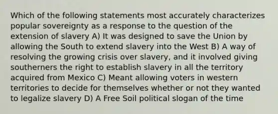 Which of the following statements most accurately characterizes popular sovereignty as a response to the question of the extension of slavery A) It was designed to save the Union by allowing the South to extend slavery into the West B) A way of resolving the growing crisis over slavery, and it involved giving southerners the right to establish slavery in all the territory acquired from Mexico C) Meant allowing voters in western territories to decide for themselves whether or not they wanted to legalize slavery D) A Free Soil political slogan of the time