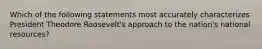 Which of the following statements most accurately characterizes President Theodore Roosevelt's approach to the nation's national resources?