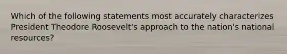 Which of the following statements most accurately characterizes President Theodore Roosevelt's approach to the nation's national resources?