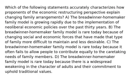 Which of the following statements accurately characterizes how proponents of the economic restructuring perspective explain changing family arrangements? A) The breadwinner-homemaker family model is growing rapidly due to the implementation of neoliberal economic policies over the past thirty years. B) The breadwinner-homemaker family model is rare today because of changing social and economic forces that have made that type of family more difficult to maintain and less desirable. C) The breadwinner-homemaker family model is rare today because it often fails to allow people to contribute equally to the caretaking needs of family members. D) The breadwinner-homemaker family model is rare today because there is a widespread weakening in the character of adults and their commitment to uphold traditional values.