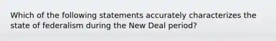 Which of the following statements accurately characterizes the state of federalism during the New Deal period?