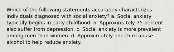 Which of the following statements accurately characterizes individuals diagnosed with social anxiety? a. Social anxiety typically begins in early childhood. b. Approximately 75 percent also suffer from depression. c. Social anxiety is more prevalent among men than women. d. Approximately one-third abuse alcohol to help reduce anxiety.