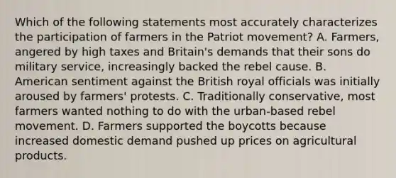 Which of the following statements most accurately characterizes the participation of farmers in the Patriot movement? A. Farmers, angered by high taxes and Britain's demands that their sons do military service, increasingly backed the rebel cause. B. American sentiment against the British royal officials was initially aroused by farmers' protests. C. Traditionally conservative, most farmers wanted nothing to do with the urban-based rebel movement. D. Farmers supported the boycotts because increased domestic demand pushed up prices on agricultural products.