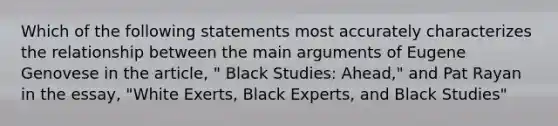 Which of the following statements most accurately characterizes the relationship between the main arguments of Eugene Genovese in the article, " Black Studies: Ahead," and Pat Rayan in the essay, "White Exerts, Black Experts, and Black Studies"