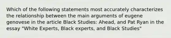 Which of the following statements most accurately characterizes the relationship between the main arguments of eugene genovese in the article Black Studies: Ahead, and Pat Ryan in the essay "White Experts, Black experts, and Black Studies"