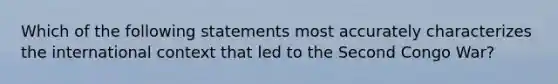 Which of the following statements most accurately characterizes the international context that led to the Second Congo War?