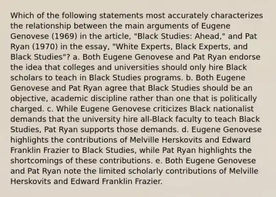 Which of the following statements most accurately characterizes the relationship between the main arguments of Eugene Genovese (1969) in the article, "Black Studies: Ahead," and Pat Ryan (1970) in the essay, "White Experts, Black Experts, and Black Studies"? a. Both Eugene Genovese and Pat Ryan endorse the idea that colleges and universities should only hire Black scholars to teach in Black Studies programs. b. Both Eugene Genovese and Pat Ryan agree that Black Studies should be an objective, academic discipline rather than one that is politically charged. c. While Eugene Genovese criticizes Black nationalist demands that the university hire all-Black faculty to teach Black Studies, Pat Ryan supports those demands. d. Eugene Genovese highlights the contributions of Melville Herskovits and Edward Franklin Frazier to Black Studies, while Pat Ryan highlights the shortcomings of these contributions. e. Both Eugene Genovese and Pat Ryan note the limited scholarly contributions of Melville Herskovits and Edward Franklin Frazier.