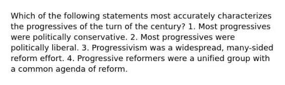 Which of the following statements most accurately characterizes the progressives of the turn of the century? 1. Most progressives were politically conservative. 2. Most progressives were politically liberal. 3. Progressivism was a widespread, many-sided reform effort. 4. Progressive reformers were a unified group with a common agenda of reform.