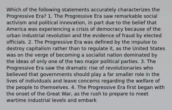 Which of the following statements accurately characterizes the Progressive Era? 1. The Progressive Era saw remarkable social activism and political innovation, in part due to the belief that America was experiencing a crisis of democracy because of the urban industrial revolution and the evidence of fraud by elected officials. 2. The Progressive Era was defined by the impulse to destroy capitalism rather than to regulate it, as the United States was on the verge of becoming a socialist nation dominated by the ideas of only one of the two major political parties. 3. The Progressive Era saw the dramatic rise of revolutionaries who believed that governments should play a far smaller role in the lives of individuals and leave concerns regarding the welfare of the people to themselves. 4. The Progressive Era first began with the onset of the Great War, as the rush to prepare to meet wartime industrial levels and embark