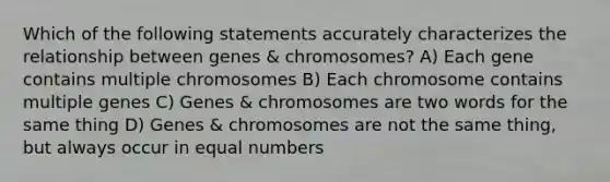 Which of the following statements accurately characterizes the relationship between genes & chromosomes? A) Each gene contains multiple chromosomes B) Each chromosome contains multiple genes C) Genes & chromosomes are two words for the same thing D) Genes & chromosomes are not the same thing, but always occur in equal numbers