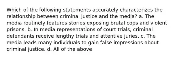 Which of the following statements accurately characterizes the relationship between criminal justice and the media? a. The media routinely features stories exposing brutal cops and violent prisons. b. In media representations of court trials, criminal defendants receive lengthy trials and attentive juries. c. The media leads many individuals to gain false impressions about criminal justice. d. All of the above