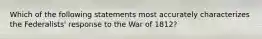 Which of the following statements most accurately characterizes the Federalists' response to the War of 1812?