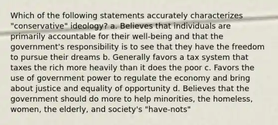 Which of the following statements accurately characterizes "conservative" ideology? a. Believes that individuals are primarily accountable for their well-being and that the government's responsibility is to see that they have the freedom to pursue their dreams b. Generally favors a tax system that taxes the rich more heavily than it does the poor c. Favors the use of government power to regulate the economy and bring about justice and equality of opportunity d. Believes that the government should do more to help minorities, the homeless, women, the elderly, and society's "have-nots"