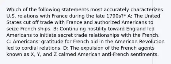 Which of the following statements most accurately characterizes U.S. relations with France during the late 1790s?* A: The United States cut off trade with France and authorized Americans to seize French ships. B: Continuing hostility toward England led Americans to initiate secret trade relationships with the French. C: Americans' gratitude for French aid in the American Revolution led to cordial relations. D: The expulsion of the French agents known as X, Y, and Z calmed American anti-French sentiments.