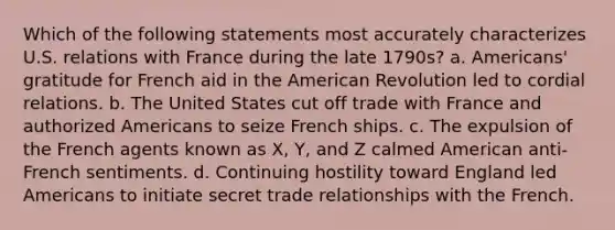 Which of the following statements most accurately characterizes U.S. relations with France during the late 1790s? a. Americans' gratitude for French aid in the American Revolution led to cordial relations. b. The United States cut off trade with France and authorized Americans to seize French ships. c. The expulsion of the French agents known as X, Y, and Z calmed American anti-French sentiments. d. Continuing hostility toward England led Americans to initiate secret trade relationships with the French.