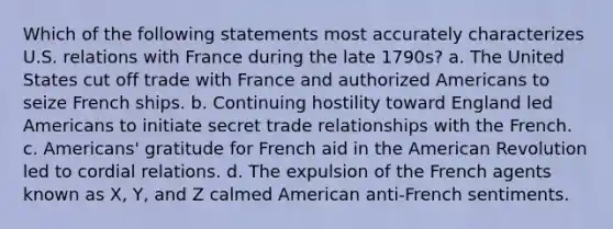 Which of the following statements most accurately characterizes U.S. relations with France during the late 1790s? a. The United States cut off trade with France and authorized Americans to seize French ships. b. Continuing hostility toward England led Americans to initiate secret trade relationships with the French. c. Americans' gratitude for French aid in the American Revolution led to cordial relations. d. The expulsion of the French agents known as X, Y, and Z calmed American anti-French sentiments.