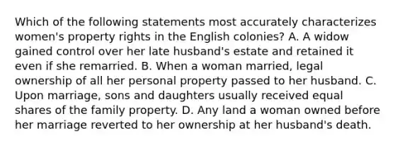 Which of the following statements most accurately characterizes women's property rights in the English colonies? A. A widow gained control over her late husband's estate and retained it even if she remarried. B. When a woman married, legal ownership of all her personal property passed to her husband. C. Upon marriage, sons and daughters usually received equal shares of the family property. D. Any land a woman owned before her marriage reverted to her ownership at her husband's death.