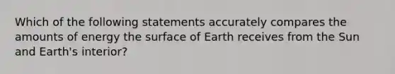 Which of the following statements accurately compares the amounts of energy the surface of Earth receives from the Sun and Earth's interior?