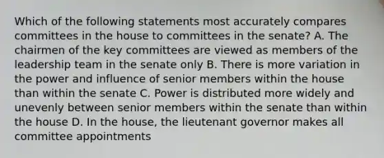 Which of the following statements most accurately compares committees in the house to committees in the senate? A. The chairmen of the key committees are viewed as members of the leadership team in the senate only B. There is more variation in the power and influence of senior members within the house than within the senate C. Power is distributed more widely and unevenly between senior members within the senate than within the house D. In the house, the lieutenant governor makes all committee appointments