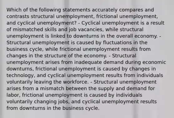 Which of the following statements accurately compares and contrasts structural unemployment, frictional unemployment, and cyclical unemployment? - Cyclical unemployment is a result of mismatched skills and job vacancies, while structural unemployment is linked to downturns in the overall economy. - Structural unemployment is caused by fluctuations in the business cycle, while frictional unemployment results from changes in the structure of the economy. - Structural unemployment arises from inadequate demand during economic downturns, frictional unemployment is caused by changes in technology, and cyclical unemployment results from individuals voluntarily leaving the workforce. - Structural unemployment arises from a mismatch between the supply and demand for labor, frictional unemployment is caused by individuals voluntarily changing jobs, and cyclical unemployment results from downturns in the business cycle.