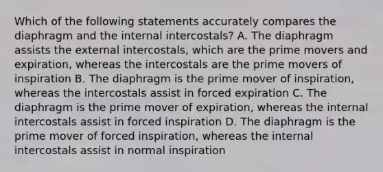 Which of the following statements accurately compares the diaphragm and the internal intercostals? A. The diaphragm assists the external intercostals, which are the prime movers and expiration, whereas the intercostals are the prime movers of inspiration B. The diaphragm is the prime mover of inspiration, whereas the intercostals assist in forced expiration C. The diaphragm is the prime mover of expiration, whereas the internal intercostals assist in forced inspiration D. The diaphragm is the prime mover of forced inspiration, whereas the internal intercostals assist in normal inspiration