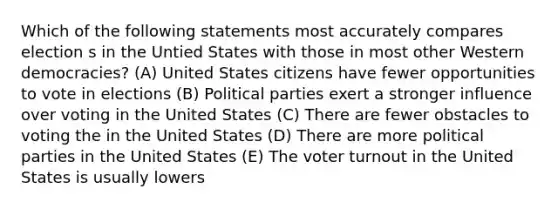 Which of the following statements most accurately compares election s in the Untied States with those in most other Western democracies? (A) United States citizens have fewer opportunities to vote in elections (B) Political parties exert a stronger influence over voting in the United States (C) There are fewer obstacles to voting the in the United States (D) There are more political parties in the United States (E) The voter turnout in the United States is usually lowers