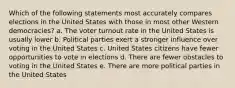 Which of the following statements most accurately compares elections in the United States with those in most other Western democracies? a. The voter turnout rate in the United States is usually lower b. Political parties exert a stronger influence over voting in the United States c. United States citizens have fewer opportunities to vote in elections d. There are fewer obstacles to voting in the United States e. There are more political parties in the United States