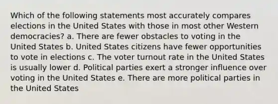 Which of the following statements most accurately compares elections in the United States with those in most other Western democracies? a. There are fewer obstacles to voting in the United States b. United States citizens have fewer opportunities to vote in elections c. The voter turnout rate in the United States is usually lower d. Political parties exert a stronger influence over voting in the United States e. There are more political parties in the United States