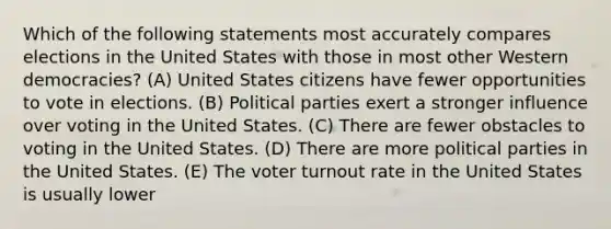 Which of the following statements most accurately compares elections in the United States with those in most other Western democracies? (A) United States citizens have fewer opportunities to vote in elections. (B) Political parties exert a stronger influence over voting in the United States. (C) There are fewer obstacles to voting in the United States. (D) There are more political parties in the United States. (E) The voter turnout rate in the United States is usually lower