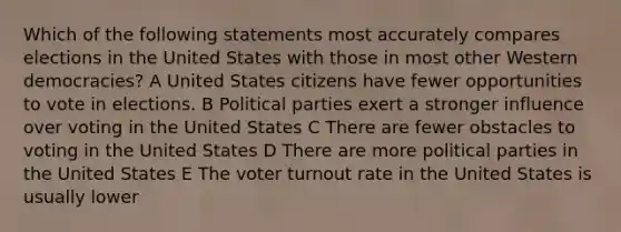 Which of the following statements most accurately compares elections in the United States with those in most other Western democracies? A United States citizens have fewer opportunities to vote in elections. B Political parties exert a stronger influence over voting in the United States C There are fewer obstacles to voting in the United States D There are more political parties in the United States E The voter turnout rate in the United States is usually lower