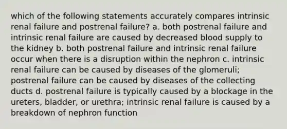 which of the following statements accurately compares intrinsic renal failure and postrenal failure? a. both postrenal failure and intrinsic renal failure are caused by decreased blood supply to the kidney b. both postrenal failure and intrinsic renal failure occur when there is a disruption within the nephron c. intrinsic renal failure can be caused by diseases of the glomeruli; postrenal failure can be caused by diseases of the collecting ducts d. postrenal failure is typically caused by a blockage in the ureters, bladder, or urethra; intrinsic renal failure is caused by a breakdown of nephron function