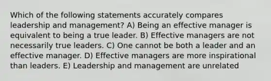 Which of the following statements accurately compares leadership and management? A) Being an effective manager is equivalent to being a true leader. B) Effective managers are not necessarily true leaders. C) One cannot be both a leader and an effective manager. D) Effective managers are more inspirational than leaders. E) Leadership and management are unrelated