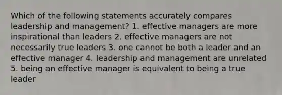 Which of the following statements accurately compares leadership and management? 1. effective managers are more inspirational than leaders 2. effective managers are not necessarily true leaders 3. one cannot be both a leader and an effective manager 4. leadership and management are unrelated 5. being an effective manager is equivalent to being a true leader