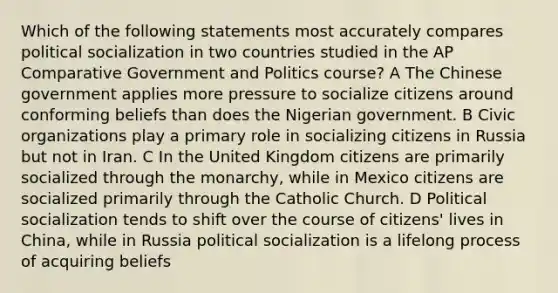 Which of the following statements most accurately compares political socialization in two countries studied in the AP Comparative Government and Politics course? A The Chinese government applies more pressure to socialize citizens around conforming beliefs than does the Nigerian government. B Civic organizations play a primary role in socializing citizens in Russia but not in Iran. C In the United Kingdom citizens are primarily socialized through the monarchy, while in Mexico citizens are socialized primarily through the Catholic Church. D Political socialization tends to shift over the course of citizens' lives in China, while in Russia political socialization is a lifelong process of acquiring beliefs