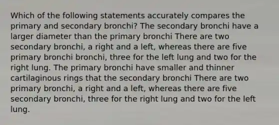 Which of the following statements accurately compares the primary and secondary bronchi? The secondary bronchi have a larger diameter than the primary bronchi There are two secondary bronchi, a right and a left, whereas there are five primary bronchi bronchi, three for the left lung and two for the right lung. The primary bronchi have smaller and thinner cartilaginous rings that the secondary bronchi There are two primary bronchi, a right and a left, whereas there are five secondary bronchi, three for the right lung and two for the left lung.