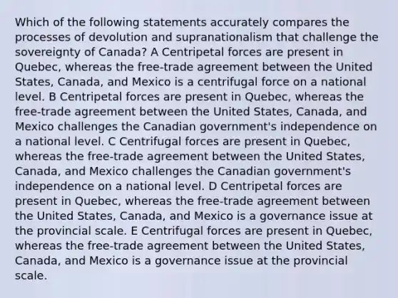 Which of the following statements accurately compares the processes of devolution and supranationalism that challenge the sovereignty of Canada? A Centripetal forces are present in Quebec, whereas the free-trade agreement between the United States, Canada, and Mexico is a centrifugal force on a national level. B Centripetal forces are present in Quebec, whereas the free-trade agreement between the United States, Canada, and Mexico challenges the Canadian government's independence on a national level. C Centrifugal forces are present in Quebec, whereas the free-trade agreement between the United States, Canada, and Mexico challenges the Canadian government's independence on a national level. D Centripetal forces are present in Quebec, whereas the free-trade agreement between the United States, Canada, and Mexico is a governance issue at the provincial scale. E Centrifugal forces are present in Quebec, whereas the free-trade agreement between the United States, Canada, and Mexico is a governance issue at the provincial scale.