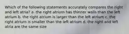 Which of the following statements accurately compares the right and left atria? a. the right atrium has thinner walls than the left atrium b. the right atrium is larger than the left atrium c. the right atrium is smaller than the left atrium d. the right and left atria are the same size