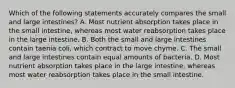 Which of the following statements accurately compares the small and large intestines? A. Most nutrient absorption takes place in the small intestine, whereas most water reabsorption takes place in the large intestine. B. Both the small and large intestines contain taenia coli, which contract to move chyme. C. The small and large intestines contain equal amounts of bacteria. D. Most nutrient absorption takes place in the large intestine, whereas most water reabsorption takes place in the small intestine.