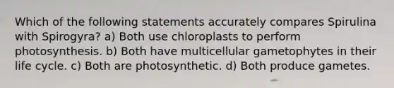 Which of the following statements accurately compares Spirulina with Spirogyra? a) Both use chloroplasts to perform photosynthesis. b) Both have multicellular gametophytes in their life cycle. c) Both are photosynthetic. d) Both produce gametes.