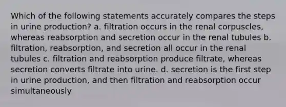 Which of the following statements accurately compares the steps in urine production? a. filtration occurs in the renal corpuscles, whereas reabsorption and secretion occur in the renal tubules b. filtration, reabsorption, and secretion all occur in the renal tubules c. filtration and reabsorption produce filtrate, whereas secretion converts filtrate into urine. d. secretion is the first step in urine production, and then filtration and reabsorption occur simultaneously