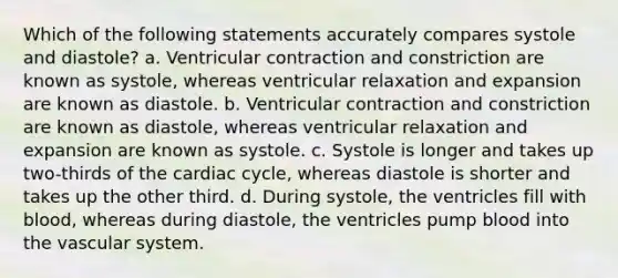 Which of the following statements accurately compares systole and diastole? a. Ventricular contraction and constriction are known as systole, whereas ventricular relaxation and expansion are known as diastole. b. Ventricular contraction and constriction are known as diastole, whereas ventricular relaxation and expansion are known as systole. c. Systole is longer and takes up two-thirds of the cardiac cycle, whereas diastole is shorter and takes up the other third. d. During systole, the ventricles fill with blood, whereas during diastole, the ventricles pump blood into the vascular system.