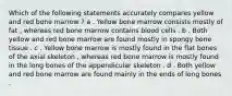 Which of the following statements accurately compares yellow and red bone marrow ? a . Yellow bone marrow consists mostly of fat , whereas red bone marrow contains blood cells . b . Both yellow and red bone marrow are found mostly in spongy bone tissue . c . Yellow bone marrow is mostly found in the flat bones of the axial skeleton , whereas red bone marrow is mostly found in the long bones of the appendicular skeleton . d . Both yellow and red bone marrow are found mainly in the ends of long bones .