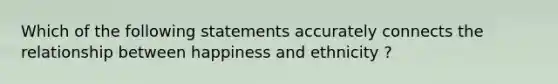 Which of the following statements accurately connects the relationship between happiness and ethnicity ?