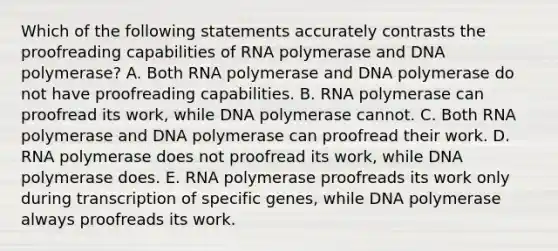 Which of the following statements accurately contrasts the proofreading capabilities of RNA polymerase and DNA polymerase? A. Both RNA polymerase and DNA polymerase do not have proofreading capabilities. B. RNA polymerase can proofread its work, while DNA polymerase cannot. C. Both RNA polymerase and DNA polymerase can proofread their work. D. RNA polymerase does not proofread its work, while DNA polymerase does. E. RNA polymerase proofreads its work only during transcription of specific genes, while DNA polymerase always proofreads its work.