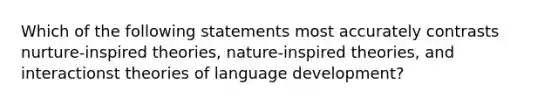 Which of the following statements most accurately contrasts nurture-inspired theories, nature-inspired theories, and interactionst theories of language development?